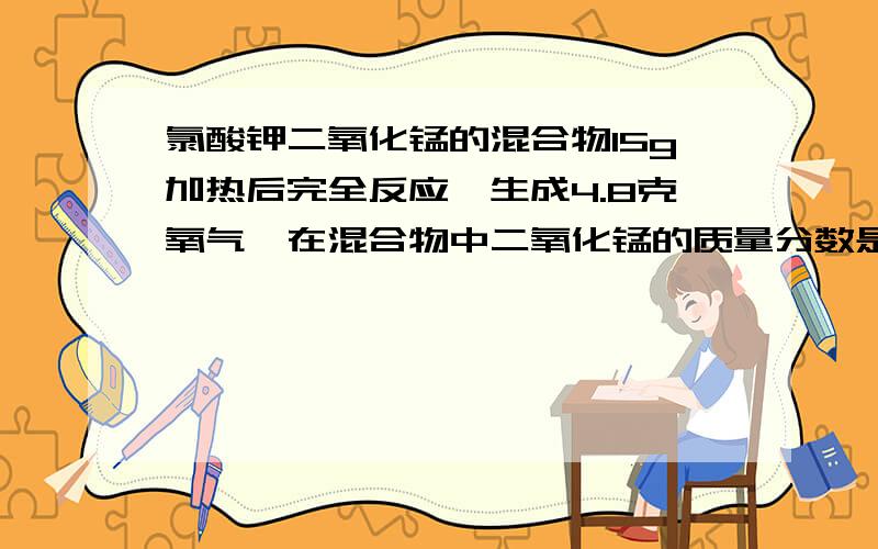 氯酸钾二氧化锰的混合物15g加热后完全反应,生成4.8克氧气,在混合物中二氧化锰的质量分数是多少?