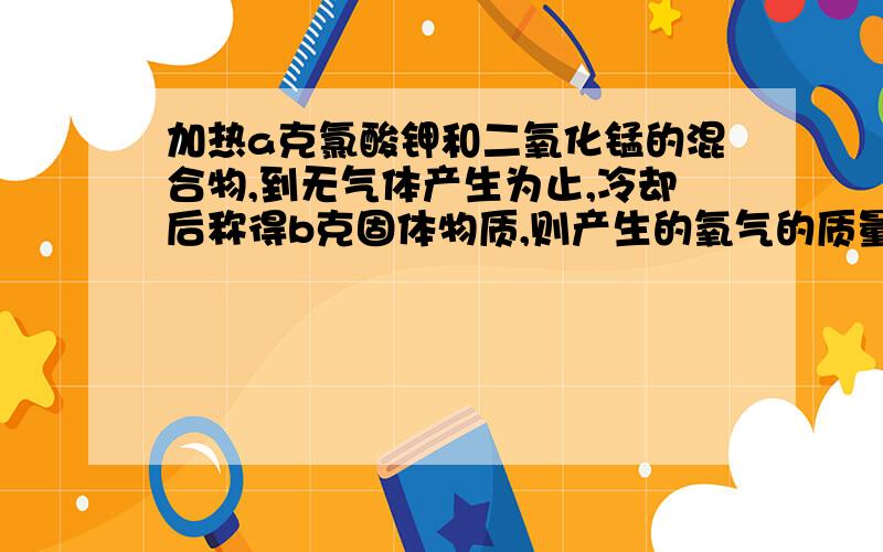 加热a克氯酸钾和二氧化锰的混合物,到无气体产生为止,冷却后称得b克固体物质,则产生的氧气的质量是在试管中加热a 克氯酸钾和二氧化锰的混合物,到没有气体产生为止,冷却后称得b克固体物