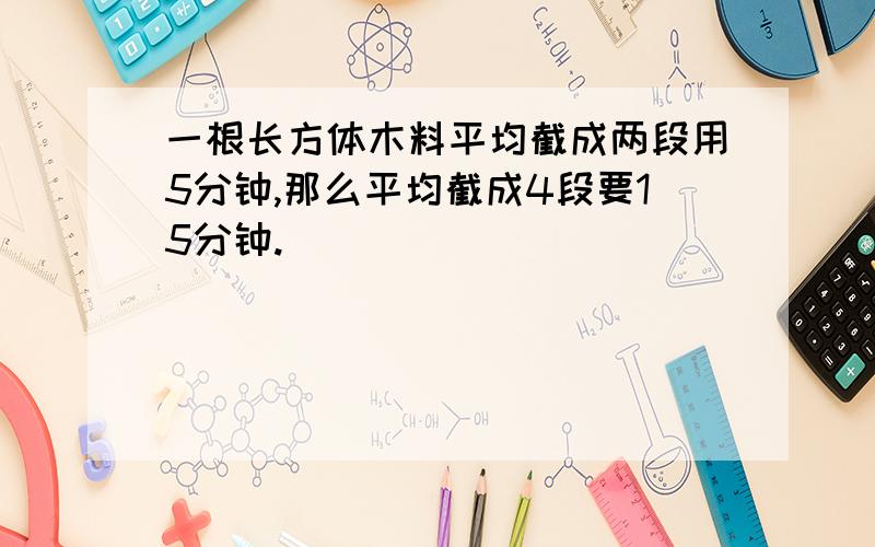 一根长方体木料平均截成两段用5分钟,那么平均截成4段要15分钟.