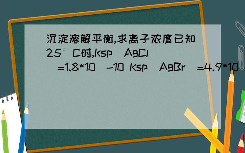 沉淀溶解平衡,求离子浓度已知25°C时,Ksp（AgCl）=1.8*10^-10 Ksp(AgBr)=4.9*10^-13现在向0.001mol/L的KBr和0.01mol/L的KCl混合溶液中滴加0.1mol/L的AgNO3溶液（反应过程中的溶液体积变化忽略不计）当出现Agcl沉