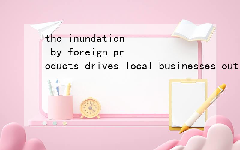 the inundation by foreign products drives local businesses out of the market and renders vast numbethe inundation by foreign products drives local businesses out of the market and renders vast numbers of professionals jobless.这里by怎么翻译,怎