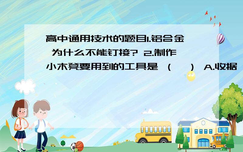 高中通用技术的题目1.铝合金 为什么不能钉接? 2.制作小木凳要用到的工具是 （  ） A.收据 B钢锉 C刨子 D划针