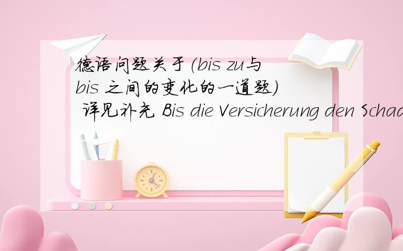 德语问题关于（bis zu与bis 之间的变化的一道题） 详见补充 Bis die Versicherung den Schaden endgueltig reguliert hatte,.变成Bis zu的形式Bis zu.我不知道宾语den Schaden 的位置如何方怎么搞?