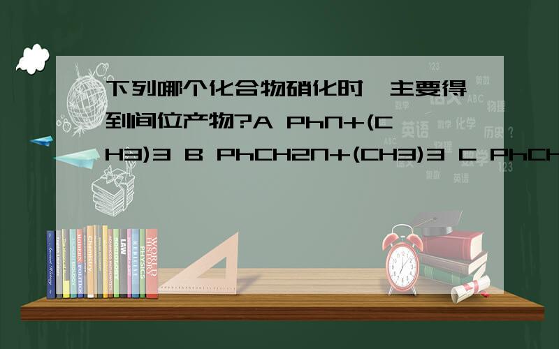 下列哪个化合物硝化时,主要得到间位产物?A PhN+(CH3)3 B PhCH2N+(CH3)3 C PhCH2CH2N+(CH3)3 D PhCH2CH2CH2N+(CH3)3 最好说明下理由!