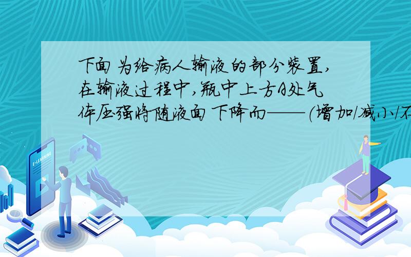 下面为给病人输液的部分装置,在输液过程中,瓶中上方A处气体压强将随液面下降而——（增加/减小/不变）,而B处药液的下滴速度将——（变快、变慢、不变）.