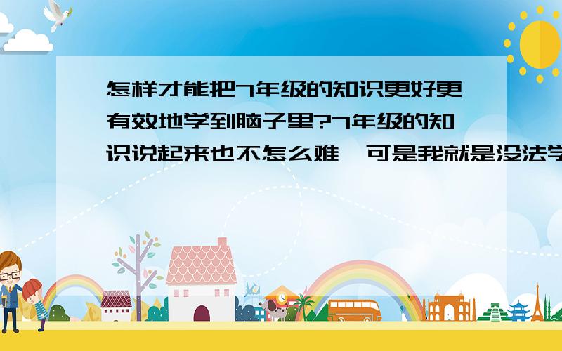 怎样才能把7年级的知识更好更有效地学到脑子里?7年级的知识说起来也不怎么难,可是我就是没法学,没心学,看到就头晕,可是我很爱动脑的,但是为什么7年级的知识我就是没法学呢?