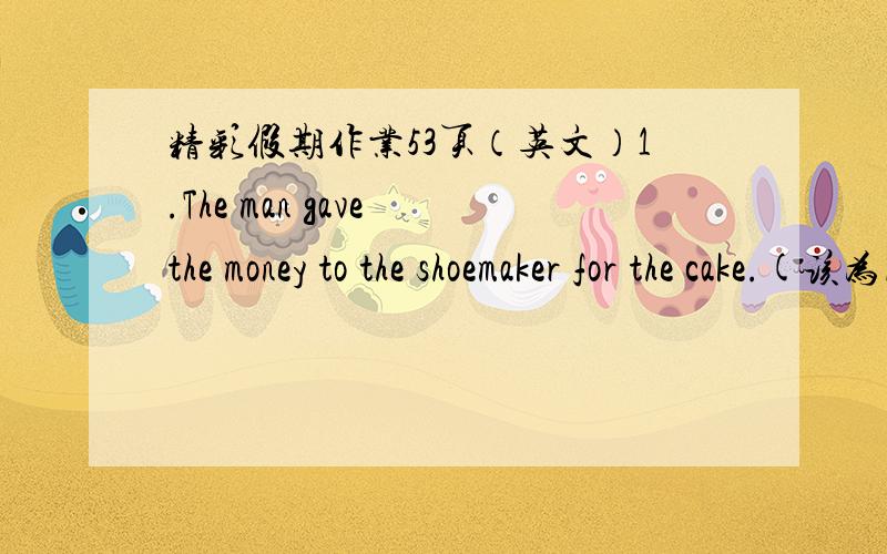 精彩假期作业53页（英文）1.The man gave the money to the shoemaker for the cake.(该为同义句)The man ________ ________ the cake.(两个空)2.You mustn't talk noisily in class.(改为祈使句)_________ _________ noisily in class.(两个