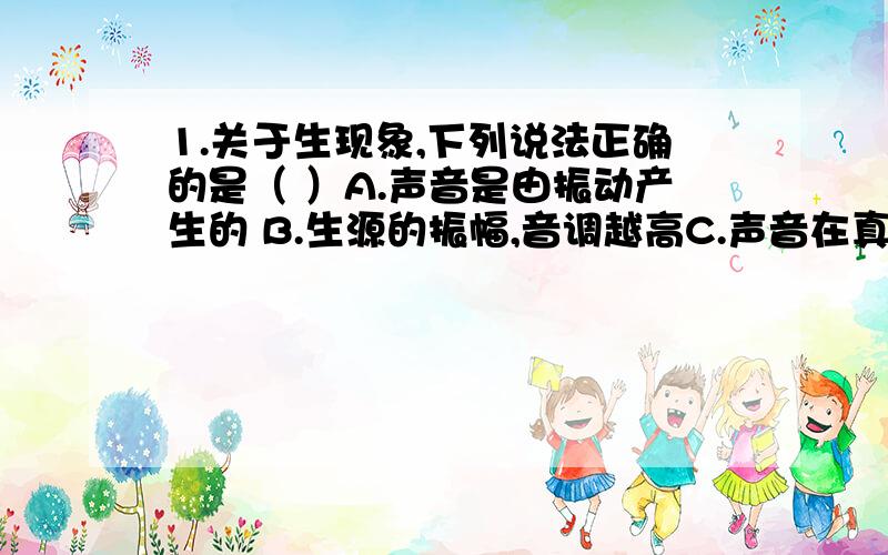 1.关于生现象,下列说法正确的是（ ）A.声音是由振动产生的 B.生源的振幅,音调越高C.声音在真空中的传播速度是3×10的八次方m/sD.超声波的频率很低,所以人耳听不到2.在音乐晚会上,鼓手敲鼓