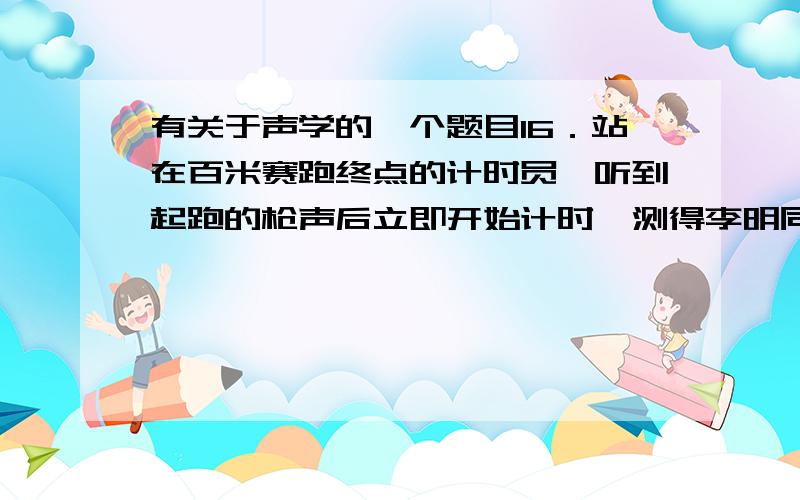 有关于声学的一个题目16．站在百米赛跑终点的计时员,听到起跑的枪声后立即开始计时,测得李明同学百米赛的时间是14．00秒,当时气温15℃,则李明同学跑百米的真实时间是（    ）   A．14．29