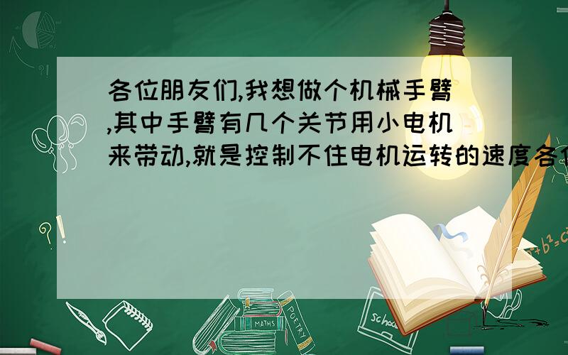 各位朋友们,我想做个机械手臂,其中手臂有几个关节用小电机来带动,就是控制不住电机运转的速度各位朋友们,我想做个机械手臂,很简单的一种,手臂有几个关节用小电机来带动,就是控制不住