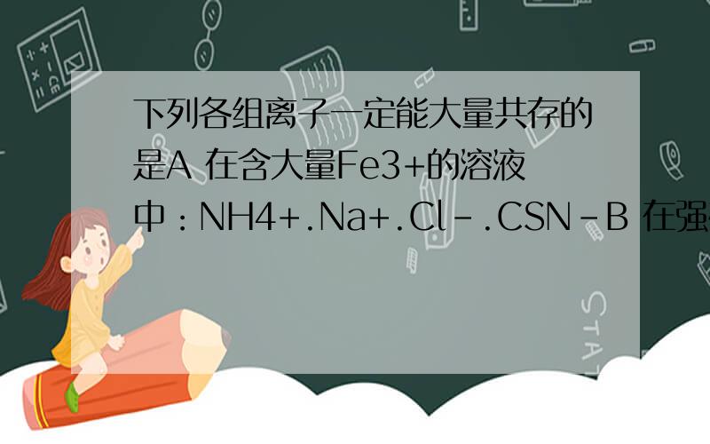 下列各组离子一定能大量共存的是A 在含大量Fe3+的溶液中：NH4+.Na+.Cl-.CSN-B 在强碱溶液中：Na+.K+.AlO2-.CO3（2-）C在c(H+）=10（-13）mol*L-1的溶液中：NH4+,Al3+,SO4（2-）,NO3-D 在ph=1的溶液中：K+,Fe2+,Cl-,N