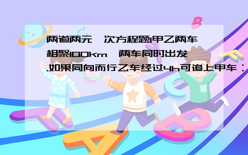 两道两元一次方程题1甲乙两车相聚100km,两车同时出发.如果同向而行乙车经过4h可追上甲车：如果相向而行两车经过0.8h相遇.求甲乙两车的速度、2.一名工人接到期限加工的任务,如果每天加工1