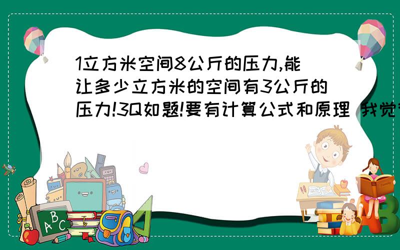 1立方米空间8公斤的压力,能让多少立方米的空间有3公斤的压力!3Q如题!要有计算公式和原理 我觉得应该和密度有关,所以这里的空气先设为氮气!