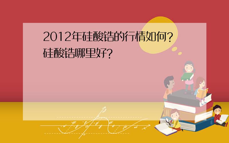 2012年硅酸锆的行情如何?硅酸锆哪里好?