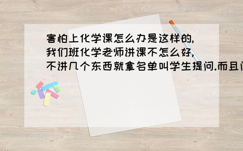 害怕上化学课怎么办是这样的,我们班化学老师讲课不怎么好,不讲几个东西就拿名单叫学生提问.而且问问题不给时间想,一讲完立即叫人.几乎每节课都会叫到我,我反应有些慢,常常没理解就被