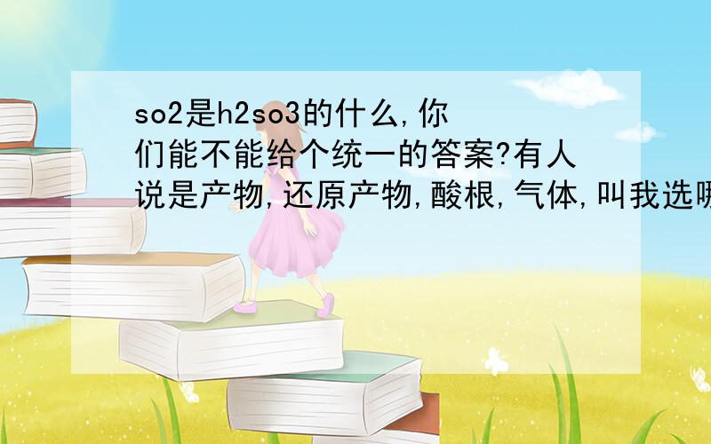 so2是h2so3的什么,你们能不能给个统一的答案?有人说是产物,还原产物,酸根,气体,叫我选哪个