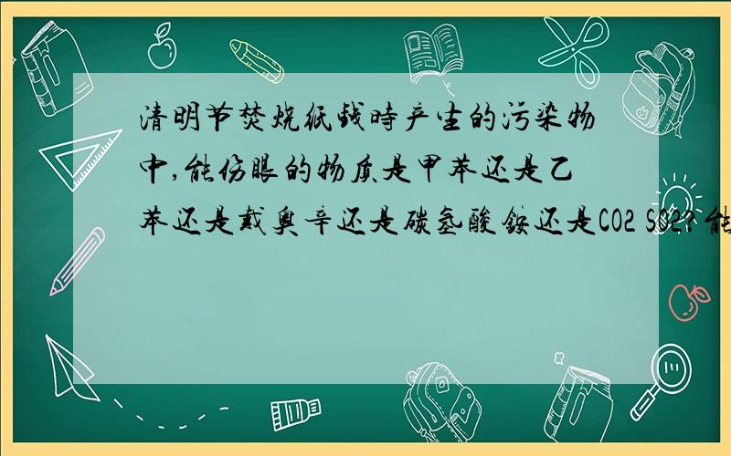 清明节焚烧纸钱时产生的污染物中,能伤眼的物质是甲苯还是乙苯还是戴奥辛还是碳氢酸铵还是CO2 SO2?能让...清明节焚烧纸钱时产生的污染物中,能伤眼的物质是甲苯还是乙苯还是戴奥辛还是碳