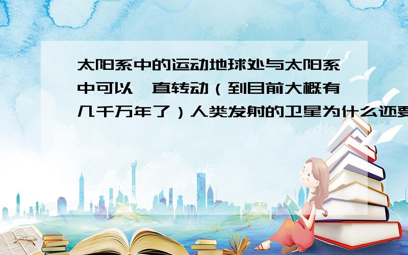 太阳系中的运动地球处与太阳系中可以一直转动（到目前大概有几千万年了）人类发射的卫星为什么还要太阳能电池板维持他的正常运转呢?