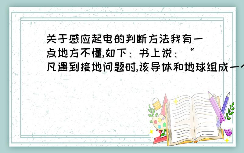 关于感应起电的判断方法我有一点地方不懂,如下：书上说：“凡遇到接地问题时,该导体和地球组成一个导体,则该导体为近端物体,与带电体所带电荷异号,地球为远端,与带电体所带电荷同号.