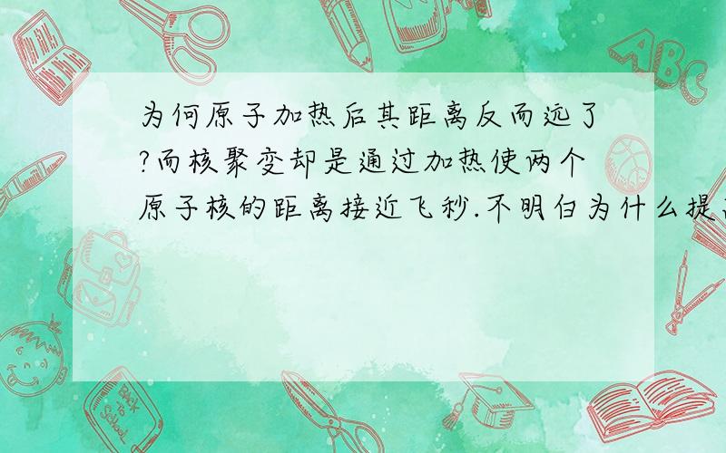 为何原子加热后其距离反而远了?而核聚变却是通过加热使两个原子核的距离接近飞秒.不明白为什么提高温度后会这样.楼下回答能否接近说明下?还是有点不了解呃 飞秒是时间啊 忘记了 不要