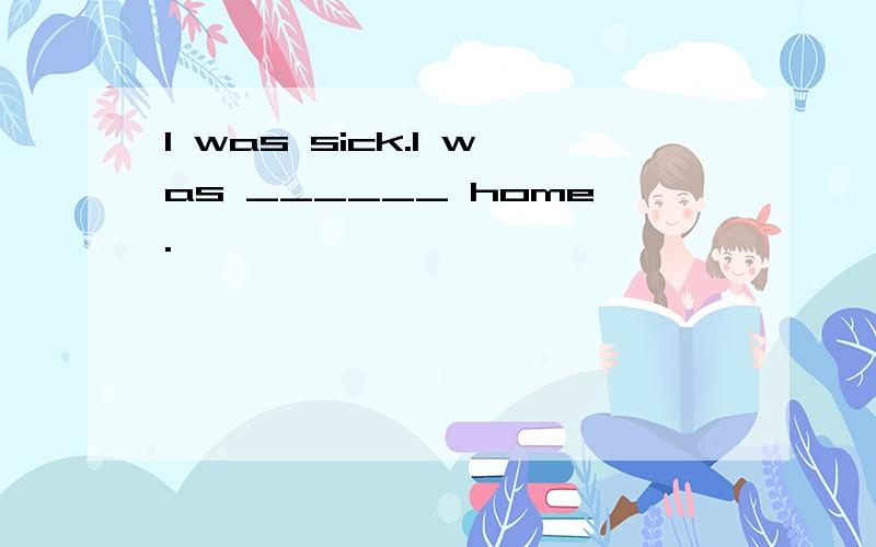 I was sick.I was ______ home.