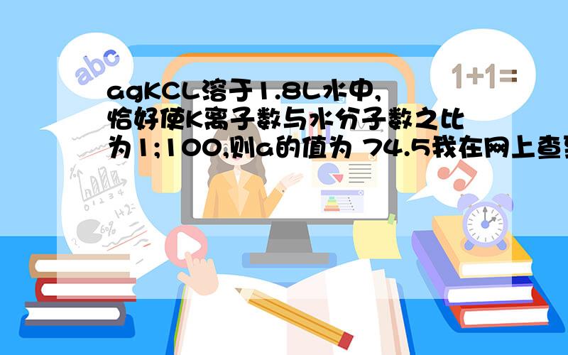 agKCL溶于1.8L水中,恰好使K离子数与水分子数之比为1;100,则a的值为 74.5我在网上查到的有这句话；已知1.8L的水（水的相对分子质量为18）为1800g,即100mol 求a的值