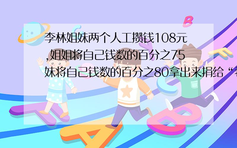 李林姐妹两个人工攒钱108元,姐姐将自己钱数的百分之75妹将自己钱数的百分之80拿出来捐给“希望工程”,两人所剩的钱数正好相等.姐姐妹妹原来各有多少钱?（算术解）