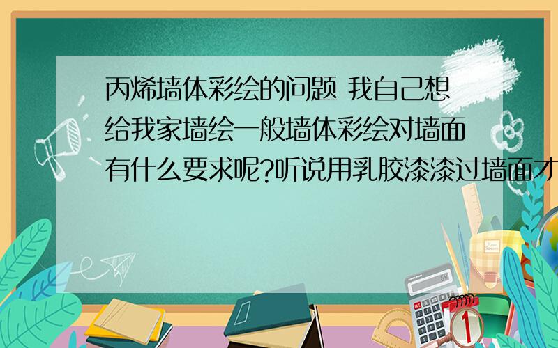 丙烯墙体彩绘的问题 我自己想给我家墙绘一般墙体彩绘对墙面有什么要求呢?听说用乳胶漆漆过墙面才能画哦··是不是的?那要买什么样的乳胶漆、怎么调配的呢?最后还得刷一层防护画面的