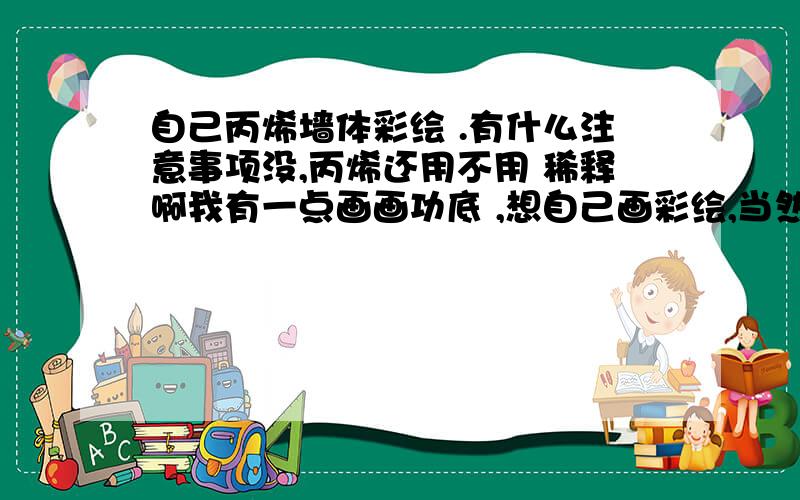 自己丙烯墙体彩绘 .有什么注意事项没,丙烯还用不用 稀释啊我有一点画画功底 ,想自己画彩绘,当然是单色的比较简单的那种,想问 丙烯还用稀释吗 ,比例大概多少,有什么注意事项没,希望有经