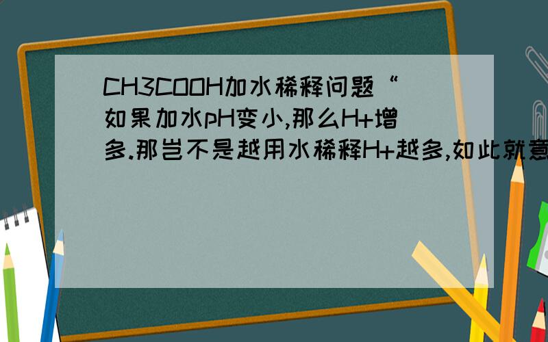 CH3COOH加水稀释问题“如果加水pH变小,那么H+增多.那岂不是越用水稀释H+越多,如此就意味着CH3COOH越稀H+就越多就越酸.显然不符合逻辑.”这是你曾经的回答.但我觉得不懂,因为我听过：“弱电