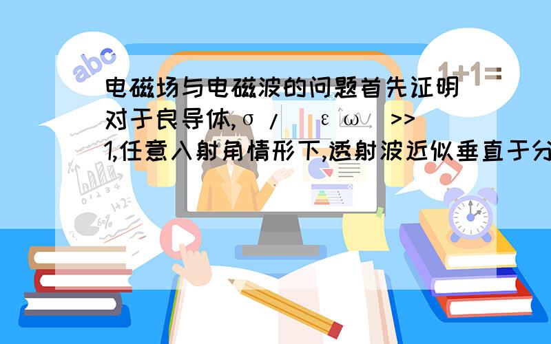 电磁场与电磁波的问题首先证明对于良导体,σ/(εω)>>1,任意入射角情形下,透射波近似垂直于分界面.为了使一个房间免于电磁干扰屏蔽,必须将该房间用5个趋肤深度厚的铜金属层包围.如果要屏