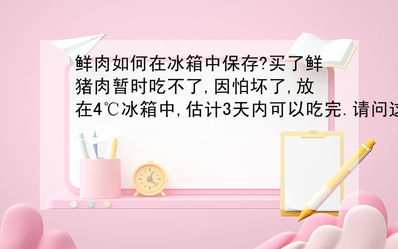 鲜肉如何在冰箱中保存?买了鲜猪肉暂时吃不了,因怕坏了,放在4℃冰箱中,估计3天内可以吃完.请问这样做科学吗?我的冰箱有4℃冷藏室、-10℃至0℃的变温室和－20℃左右的冷冻室.