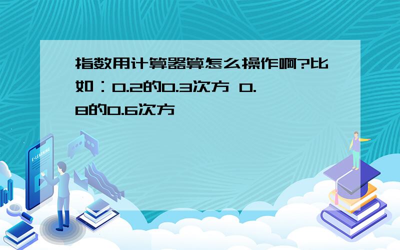 指数用计算器算怎么操作啊?比如：0.2的0.3次方 0.8的0.6次方