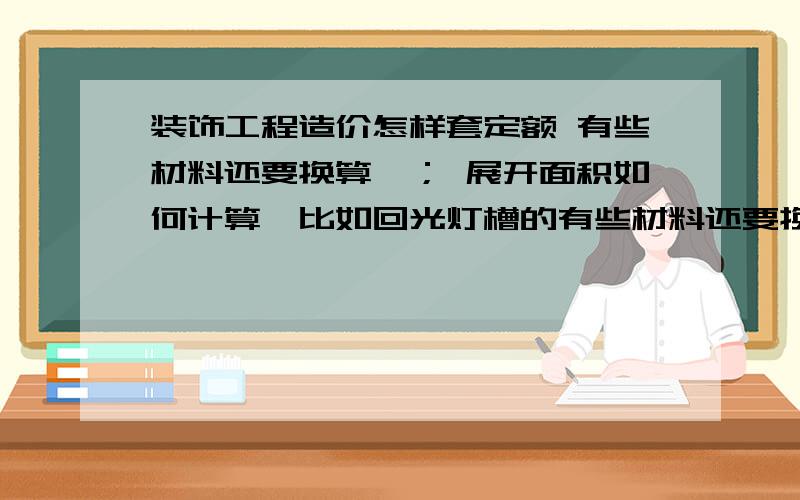 装饰工程造价怎样套定额 有些材料还要换算,； 展开面积如何计算,比如回光灯槽的有些材料还要换算,材料的含量不会换算 ； 展开面积如何计算,比如回光灯槽的；能举个例子我看看吗?能截