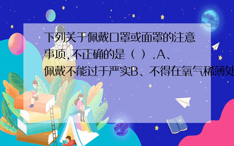 下列关于佩戴口罩或面罩的注意事项,不正确的是（ ）.A、佩戴不能过于严实B、不得在氧气稀薄处或有毒气体中使用C、将其保管于通风处,防止挤压变形D、需要勤换滤膜