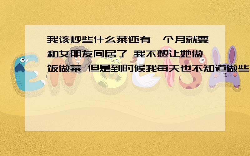 我该炒些什么菜还有一个月就要和女朋友同居了 我不想让她做饭做菜 但是到时候我每天也不知道做些什么菜 想让各位大虾们帮忙出出一些菜的名字 不要太离谱 就是平常的一些菜 偶尔来一