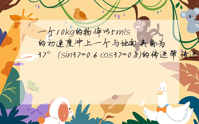 一个10kg的物体以5m/s的初速度冲上一个与地面夹角为37°（sin37=0.6 cos37=0.8）的传送带.传送带顺时针5m/s的速度运动,长4.45米.求：物体走到皮带最高点要多少时间?物体和传送带的速度一致,在传