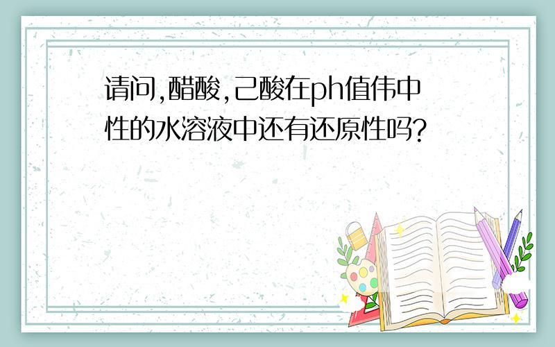 请问,醋酸,己酸在ph值伟中性的水溶液中还有还原性吗?