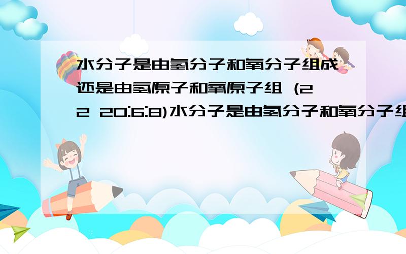 水分子是由氢分子和氧分子组成还是由氢原子和氧原子组 (22 20:6:8)水分子是由氢分子和氧分子组成还是由氢原子和氧原子组成