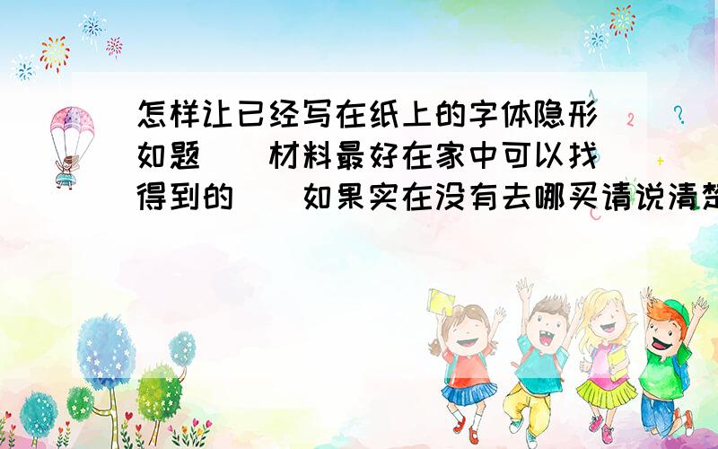 怎样让已经写在纸上的字体隐形如题``材料最好在家中可以找得到的``如果实在没有去哪买请说清楚