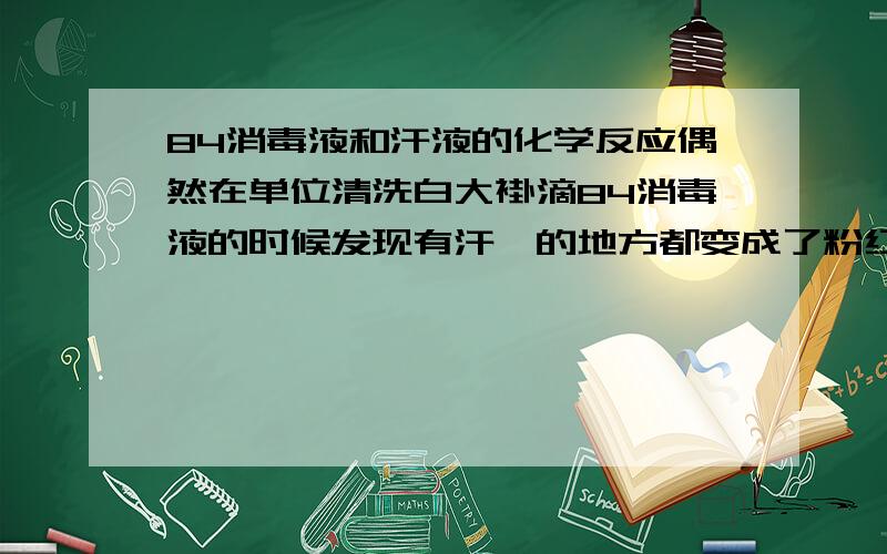 84消毒液和汗液的化学反应偶然在单位清洗白大褂滴84消毒液的时候发现有汗渍的地方都变成了粉红色,汗渍接触越多的部位如衣领袖口颜色会越深,其他没有接触到的地方则没有反应,一分钟左