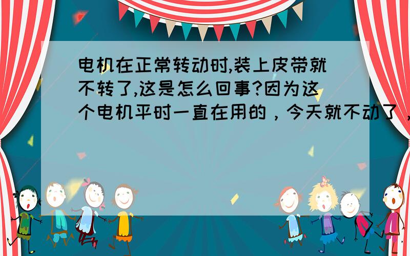 电机在正常转动时,装上皮带就不转了,这是怎么回事?因为这个电机平时一直在用的，今天就不动了，卸下皮带就能转，装上就不转了。..