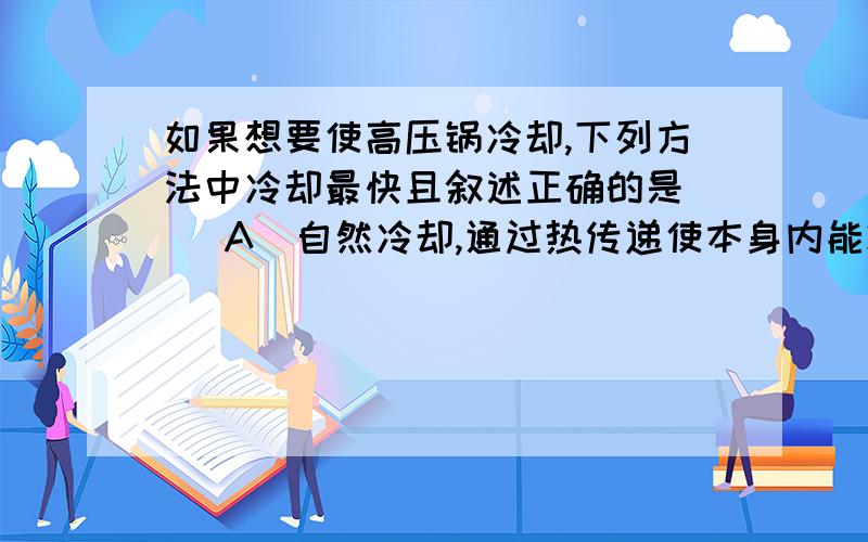 如果想要使高压锅冷却,下列方法中冷却最快且叙述正确的是（ ）A．自然冷却,通过热传递使本身内能减少B．浸在冷水中,通过热传递使它的内能减少C．用冷水淋锅,对外做功使它的内能减少