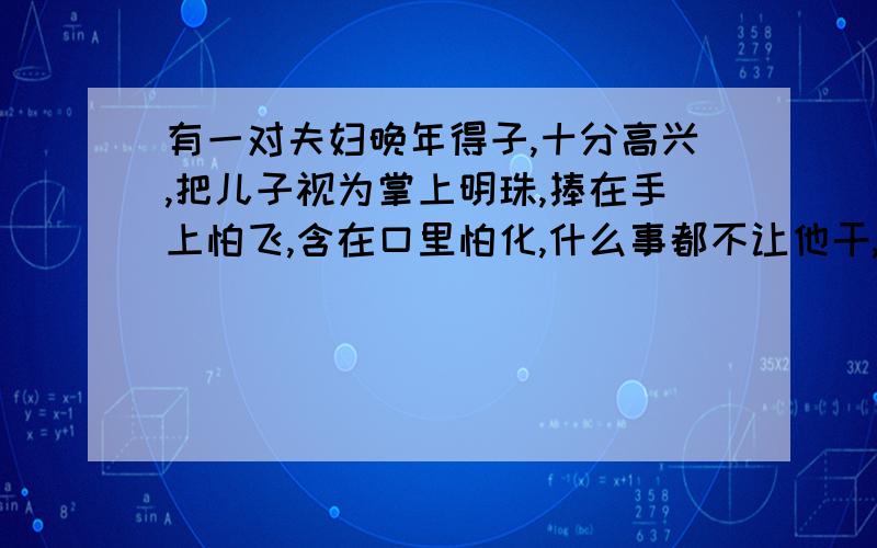 有一对夫妇晚年得子,十分高兴,把儿子视为掌上明珠,捧在手上怕飞,含在口里怕化,什么事都不让他干,儿子长大以后连基本的生活也不能自理.一天,夫妇要出远门,伯儿子饿死,于是想了一个办法