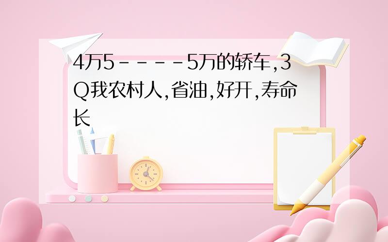 4万5----5万的轿车,3Q我农村人,省油,好开,寿命长