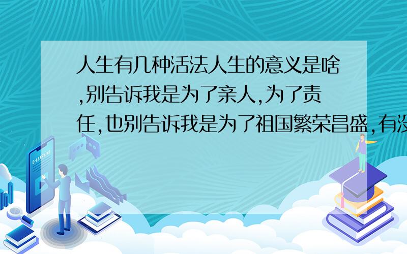 人生有几种活法人生的意义是啥,别告诉我是为了亲人,为了责任,也别告诉我是为了祖国繁荣昌盛,有没有新鲜点的说法这个好像跟人生的意义没多大关系啊