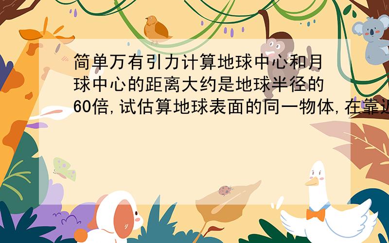 简单万有引力计算地球中心和月球中心的距离大约是地球半径的60倍,试估算地球表面的同一物体,在靠近月球一侧和远离月球一侧时,该物体与月球间万有引力比值.