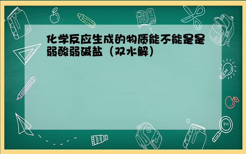 化学反应生成的物质能不能是是弱酸弱碱盐（双水解）