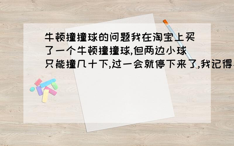 牛顿撞撞球的问题我在淘宝上买了一个牛顿撞撞球,但两边小球只能撞几十下,过一会就停下来了,我记得看电视上的是可以一直撞下去啊,撞很长时间,是不是我这个质量有问题?