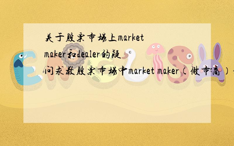 关于股票市场上market maker和dealer的疑问求教股票市场中market maker（做市商）和dealer（不知道中文怎么翻译）的区别.他们是一个意思吗?还是包含关系或者被包含关系?求dealer在股票市场上的准